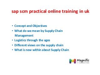 sap scm practical online training in uk
• Concept and Objectives
• What do we mean by Supply Chain
Management
• Logistics through the ages
• Different views on the supply chain
• What is new within about Supply Chain
 