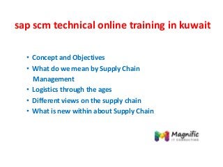 sap scm technical online training in kuwait
• Concept and Objectives
• What do we mean by Supply Chain
Management
• Logistics through the ages
• Different views on the supply chain
• What is new within about Supply Chain
 