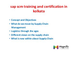 sap scm training and certification in
kolkata
• Concept and Objectives
• What do we mean by Supply Chain
Management
• Logistics through the ages
• Different views on the supply chain
• What is new within about Supply Chain
 