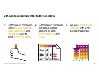 2PUBLIC© 2019 SAP SE or an SAP affiliate company. All rights reserved. ǀ
3. We are continuing to
innovate with SAP
Screen Personas
2. SAP Screen Personas
simplifies classic
screens in both
SAP S/4HANA and
ECC.
1. SAP Screen Personas
is the fastest, easiest,
least expensive, and
lowest risk way to
build SAP Fiori apps.
3 things to remember after today’s meeting
fastest, easiest,
least expensive,
lowest risk, SAP S/4HANA
ECC
continuing to
innovate
 