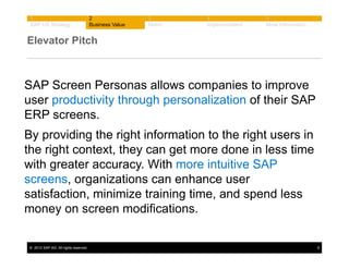 1
SAP UX Strategy

2
Business Value

3
Demo

4
Implementation

5
More Information

Elevator Pitch

SAP Screen Personas allows companies to improve
user productivity through personalization of their SAP
ERP screens.
By providing the right information to the right users in
the right context, they can get more done in less time
with greater accuracy. With more intuitive SAP
screens, organizations can enhance user
satisfaction, minimize training time, and spend less
money on screen modifications.
© 2013 SAP AG. All rights reserved.

6

 