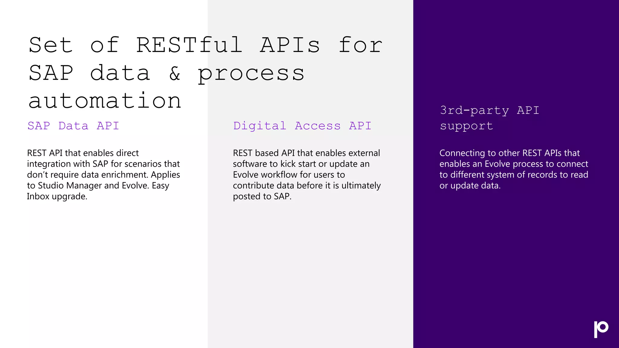 Set of RESTful APIs for
SAP data & process
automation
SAP Data API
REST API that enables direct
integration with SAP for scenarios that
don’t require data enrichment. Applies
to Studio Manager and Evolve. Easy
Inbox upgrade.
Digital Access API
REST based API that enables external
software to kick start or update an
Evolve workflow for users to
contribute data before it is ultimately
posted to SAP.
3rd-party API
support
Connecting to other REST APIs that
enables an Evolve process to connect
to different system of records to read
or update data.
 
