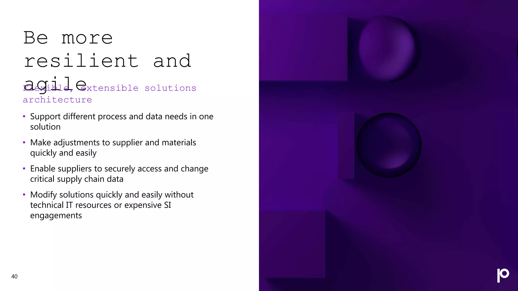 Be more
resilient and
agile
Flexible, extensible solutions
architecture
• Support different process and data needs in one
solution
• Make adjustments to supplier and materials
quickly and easily
• Enable suppliers to securely access and change
critical supply chain data
• Modify solutions quickly and easily without
technical IT resources or expensive SI
engagements
40
 