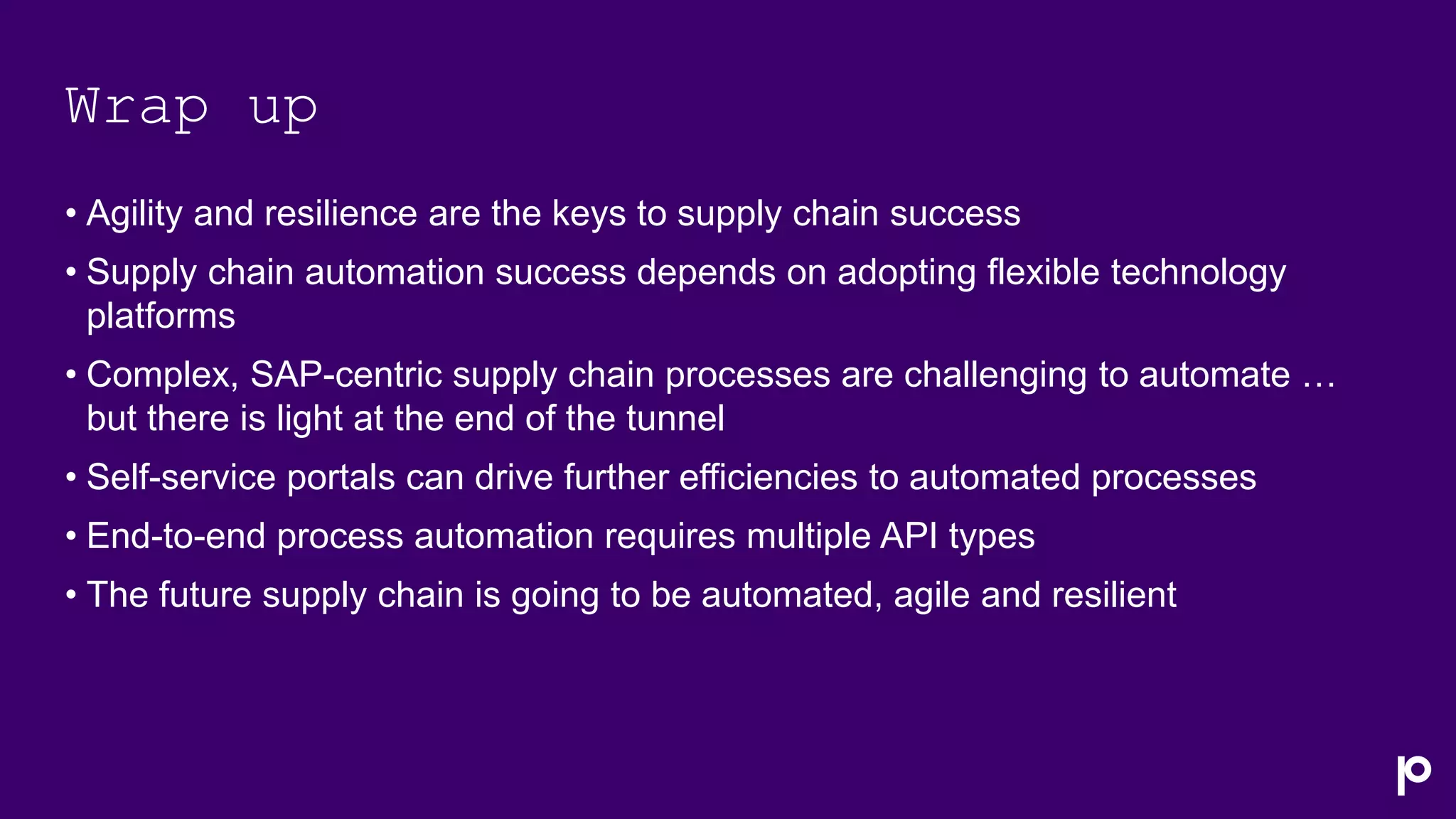 Wrap up
• Agility and resilience are the keys to supply chain success
• Supply chain automation success depends on adopting flexible technology
platforms
• Complex, SAP-centric supply chain processes are challenging to automate …
but there is light at the end of the tunnel
• Self-service portals can drive further efficiencies to automated processes
• End-to-end process automation requires multiple API types
• The future supply chain is going to be automated, agile and resilient
 