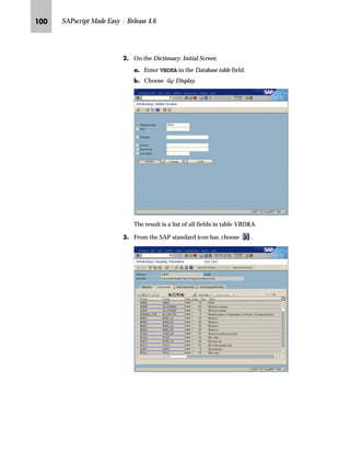 RO SAPscript Made Easy | Release 4.6
}G To delete the first tab you have to overwrite the first tab position
7.00 with blanks.
~G To move the second tab to the left you have to adjust the second
tab position by overwriting 26.00 with 19.00.
Since the first tab was positioned seven characters from the left,
the second tab has to be moved nineteen characters to the left (26
minus 7).
G To activate the changes, choose .
€G Go Back twice to return to the SAP standard menu.
gˆ~
The system automatically removes blank tab lines by shifting the entries of the
second tab line (Number 2) to the first tab line (Number 1).
eˆˆ„‚‡€ n‰ z _‚~…}
To add a new field, first make sure that the new field is “printable.”
Only data dictionary defined fields can be used as printable fields. So,
before adding a new field, determine whether the field name is part of
the data dictionary.
Some of the structures have user exits for additional to-be-printed
fields. Although it is sometimes enough to add the user exit field to
the structure, some ABAP programming may be necessary.
All R/3 documents have at least two structures defined in the data dictionary.
These structures are used to print header and line item document data. The
fields of these structures can be used as variables in the layout set.Tips  Tricks
 
