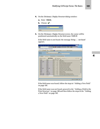 Modifying SAPscript Forms: The Basics RP

mzŒ„
/RRN XS WKH ³VDOHV RIILFH´ ILHOG LQ WKH GDWD GLFWLRQDU
JG From the SAP standard menu choose Logistics → Sales and Distribution
→ Sales → Order → VA02 - Change to locate the Sales office field.
KG On the Change Sales Order: Initial Screen:
zG In the Order field, enter a sales order (for example, 5040).
{G Choose Sales.
LG On the Change OR Standard Order OR ...: Overview screen, choose
Goto → Header → Sales from the menu bar.
MG On the Change OR Standard Order OR ...: Header Data screen:
zG Place the cursor in the field to determine that field’s technical
name (for example, Sales office).
{G Press F1 or Help.
NG On the Help - Change OR Standard Order OR ...: Header Data window,
choose Technical info.
 