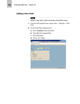 RQ SAPscript Made Easy | Release 4.6
On the Technical Information window you find the technical name of
the Sales office field in the Field name field. In our example the
technical name is VKBUR.
The next step is to decide if the field Sales office belongs to the
document header or the document items. In this example, Sales office
belongs to the header because it was accessed via the path Goto →
Header → Sales on the Change Standard Order: Overview screen.
The next task is to find out if the field is designated for output.
Table 4–1 shows the structures used to print header and item data. A
field is flagged as an output field only if it is included in one of the
structures shown in Table 4–1.
The technical name of a field is
displayed in the Field name.
 
