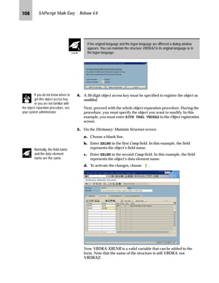 JIM SAPscript Made Easy | Release 4.6
MG On the Window INFO screen:
zG Scroll down to the last line, position the cursor behind the last
character, and press Enter to create a new line.
{G Enter Sales Office (the header of the new variable).
|G Format the newly entered text by marking it.
}G Choose the paragraph format AS (standard paragraph) and the
character format S (small key word).
~G Choose Enter.
G Enter VBDKA-VKBUR (the variable name is enclosed in
ampersands).
After creating the new line, the paragraph is automatically set to AS. This is the
last paragraph used in this window. All headers are printed in a smaller font,
defined with the character string S.
A variable name is the name of the structure followed by a hyphen (“-”) and the
field name. Variable names must be enclosed in ampersands.
TechTalk
Tips  Tricks
 
