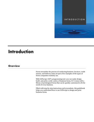 , 1 7 5 2 ' 8  7 , 2 1
b‡‹ˆ}Ž|‚ˆ‡
h~‹‚~
Forms streamline the process of conducting business. Invoices, credit
memos, and delivery notes are just a few examples of the types of
forms companies routinely use.
With SAPscript, SAP’s programming tool, you can easily design,
build, and print a wide variety of business forms. R/3 comes with a
library of predesigned forms that can be quickly customized to fit the
needs of every business.
Filled with step-by-step instructions and screenshots, this guidebook
helps you understand how to use SAPscript to design and print
business forms.
 