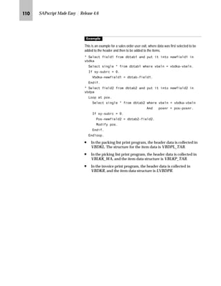 JIO SAPscript Made Easy | Release 4.6
Z}}‚‡€ z _‚~…} ˆ ~ i‹‚‡ l‹Ž|Ž‹~
This section provides directions on how to add a new field to a print
structure. If a field is not included in a print structure, follow the step-
by-step example in this section.
For example, field XBLNR is not included in the sales order header
print structure. For more information, refer to the Standard Order:
Header → Business Data → Billing Details screen. XBLRN is the
Reference No. field in the Financial Accounting section.
The following table shows the names of structures that you can add
field names to:
If you want to include the field XBLNR to the sales order header add
it to the substructure VBDKAZ.
mzŒ„
$GG WKH ;%/15 ILHOG WR SULQW VWUXFWXUH 9%'.$=
JG From the SAP standard menu, choose Tools → ABAP Workbench →
Overview → SE84 - Information System → ABAP Dictionary → Basic objs
→ Structures.
These steps only apply to
SD documents. No steps
exist for other documents.
However, the structures for the other
documents already contain most, if
not all, of the required fields.
Table 4–2 Names of structures to which field names can be added
Document Structure
Sales Order Header VBDKAZ
Sales Order Item VBDPAZ
Packing List Header VBDKLZ
Packing List Item VBDPLZ
Picking List Header VBLKKZ
Picking List Item VBLKPZ
Invoice Header VBDKRZ
Invoice Item VBDPRZ
SD structures include
substructures. By adding a
field to a substructure and
activating it, a field is automatically
added to the structure. These
substructures are treated as user
exits, and SAP does not overwrite
them during an upgrade.
 