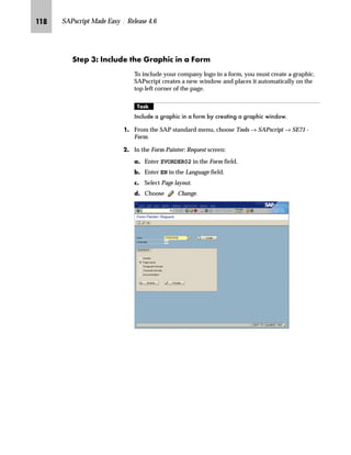 JJM SAPscript Made Easy | Release 4.6
h~‹‚~
This chapter builds further on what you learned in the previous
chapter. This chapter covers the following topics:
n Printing company logos (in Windows BMP and TIFF 6.0 format)
n Inserting bar code information
n Adding a box with shading
n Printing text vertically
n Calling ABAP subroutines (using the PERFORM command)
i‹‚‡‚‡€ z ˆ†‰z‡’ eˆ€ˆ Ap‚‡}ˆŒ [fi _ˆ‹†zB
Starting with Release 4.6, SAPscript offers you a new tool for
importing graphics —in the Windows bitmap format—into your
forms (for example, logos). Called SAPscript Graphic Management,
this new solution:
n Gives you more flexibility in creating graphics
n Helps you manage your graphics with ease
n Helps you easily include graphics in forms
n Updates the former complex process for importing graphics
The SAPscript Graphic Management can also manage graphics saved
as Baseline TIFF 6.0 format. Although we highly recommend using
the new process, the processes for Baseline TIFF 6.0 format are still
available. We describe these in the section “Printing a Company Logo
(Baseline TIFF 6.0 Format)” on page 124.
To make a system upgrade easier and smoother, do not modify the standard
forms or the preconfigured forms. Copy these forms and modify the copies.
Caution
The SAPscript Graphic Management Tool supports Windows bitmap format
(*.bmp) and Baseline TIFF 6.0 format (*.tif). Make sure that you save graphics in
these formats.TechTalk
 