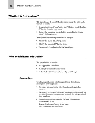 JK SAPscript Made Easy | Release 4.6
pz bŒ ‚Œ `Ž‚}~ Z{ˆŽX
This guidebook is all about SAPscript forms. Using this guidebook,
you will be able to:
n Use graphical tools (Form Painter and PC Editor) to quickly adapt
SAPscript forms for your needs
n Reduce the consulting time and effort required to develop or
modify SAPscript forms
The topics covered in this guidebook will help you:
n Modify the layout of SAPscript forms
n Modify the content of SAPscript forms
n Customize R/3 application for SAPscript forms
pˆ lˆŽ…} k~z} ‚Œ `Ž‚}~X
This guidebook is written for:
n R/3 application consultants
n R/3 implementation team members
n Individuals with little or no knowledge of SAPscript
ZŒŒŽ†‰‚ˆ‡Œ
To help you get the most out of this guidebook, the following
assumptions are being made:
n Forms are intended for the U.S., Canadian, and Australian
markets.
n Except checks, U.S. and Australian companies do not routinely use
preprinted forms. A company logo is usually the only preprinted
item on a form.
n Implementation teams are using the latest version of the
predeveloped forms.
To download preconfigured forms, go to
KWWSZZZVDSODEVFRPIRUPV
 
