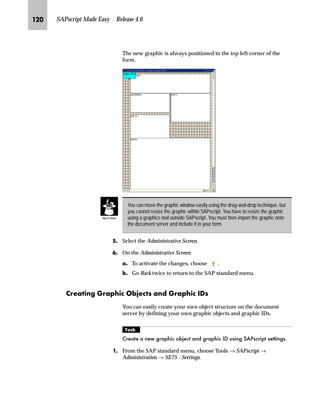 DYDLODEOH RQ WKH GRFXPHQW VHUYHU E
LPSRUWLQJ WKH JUDSKLF
JG From the SAP standard menu, choose Tools → SAPscript →
Administration → SE78 - Graphic.
KG From the workplace menu, choose Stored on document server →
GRAPHICS → BMAP.
SAPscript enables you to import graphics in the Windows bitmap format into
your forms. To make this process independent of any graphics tool and ensure
flexibility, no graphic tool is included with SAPscript itself. Therefore, you cannot
modify graphics within SAPScript. Graphics modifications have to be executed
with a graphics tool that allows you to save your graphic in the Windows bitmap
format.
Caution
Graphic objects
Graphic ID
 