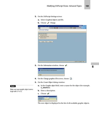 JJO SAPscript Made Easy | Release 4.6
LG On the SAPscript graphics management window, choose .
MG On the Import graphic window:
zG In the File name field, enter the file location (on your presentation
server) where the import program can find the graphic (for
example, C:SAPlogo.bmp).
{G In the Name field, enter a name for the graphic (for example,
LOGO_01).
|G In the Description field, enter a description (for example, COMPANY
LOGO).
}G Choose .
NG Choose Exit to return to the SAP standard menu.
Graphics stored in the document server are separated into graphic objects and
graphic IDs. In the example, only the graphic object GRAPHICS and the graphic
ID BMAP are available. You can create new graphic objects and IDs (see
“Creating Graphic Objects and Graphic IDs” on page 120).
Tips  Tricks
gˆ~
You will refer to this name, if you
include the graphic in a form (as
described in “Step 3: Include the
Graphic in a Form” on page 118).
 