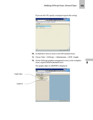 JG From the SAP standard menu, choose Tools → SAPscript →
Administration → SE78 - Graphic.
KG From the workplace menu, choose Stored on document server →
GRAPHICS → BMAP.
LG On the SAPscript graphics management screen:
zG Enter the graphic name in the Name field (for example, LOGO_01).
{G To preview the graphic, choose .
|G Choose Exit to return to the SAP Easy Access screen.
You may want to insert a graphic from other documents (for example, your
company web side) into a form by using a copy and paste approach. SAPscript
does not support this technique.
You must copy the graphic to your local drive, import the graphic into the
document server as describe in this task, and include the graphic in the form (as
described in step 3 (see page 118).
Caution
The graphic is displayed in the workplace
area.
A color graphic can be viewed
only in color.
 