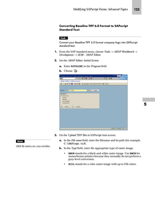Modifying SAPscript Forms: Advanced Topics JJR

LG In the Design Window, right-click to access the form layout
manipulation menu and choose Create graphic.
MG On the Include graphic screen:
zG Enter the name of the graphic (for example, LOGO_01).
The name of the graphic is the name you defined when you
imported the graphic onto the document server (see “Step 1:
Import the Graphic into the Document Server” on page 115).
{G Choose .
You can specify the
resolution of the graphic by
entering the number of dots
per inch (dpi).
The ratio between the resolution you
entered and the original resolution in
which the graphic was scanned
determines the printed size of the
graphic on the form.
^‘z†‰…~
The graphic was originally scanned
with a resolution of 300 dpi. If you
enter a resolution of 150 dpi, the
width and height of the graphic will
be doubled. If you enter a resolution
of 600 dpi, the graphic’s width and
height will be halved.
 