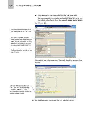 JKI SAPscript Made Easy | Release 4.6
The new graphic is always positioned in the top left corner of the
form.
NG Select the Administrative Screen.
OG On the Administrative Screen:
zG To activate the changes, choose .
{G Go Back twice to return to the SAP standard menu.
‹~z‚‡€ `‹z‰‚| h{ƒ~|Œ z‡} `‹z‰‚| b]Œ
You can easily create your own object structure on the document
server by defining your own graphic objects and graphic IDs.
mzŒ„
UHDWH D QHZ JUDSKLF REMHFW DQG JUDSKLF ,' XVLQJ 6$3VFULSW VHWWLQJV
JG From the SAP standard menu, choose Tools → SAPscript →
Administration → SE75 - Settings.
You can move the graphic window easily using the drag-and-drop technique, but
you cannot resize the graphic within SAPscript. You have to resize the graphic
using a graphics tool outside SAPscript. You must then import the graphic onto
the document server and include it in your form.
Tips  Tricks
 
