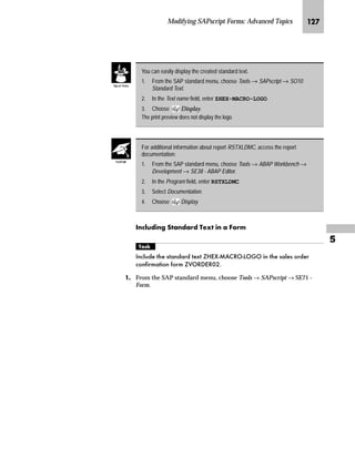 Modifying SAPscript Forms: Advanced Topics JKJ

KG On the SAPscript Settings screen:
zG Select Graphical objects and IDs.
{G Choose Change.
LG On the Information window, choose .
MG On the Change graphics IDs screen, choose .
NG On the Create Object dialog window:
zG In the Graphic object field, enter a name for the object (for example,
Z_GRAPHIC).
{G Enter a description.
|G Choose .
The new object is displayed in the list of all available graphic objects.
gˆ~
Make sure your graphic object names
begin with a Y or Z.
 