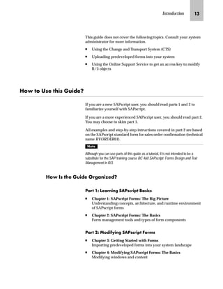 Introduction JL
This guide does not cover the following topics. Consult your system
administrator for more information.
n Using the Change and Transport System (CTS)
n Uploading predeveloped forms into your system
n Using the Online Support Service to get an access key to modify
R/3 objects
aˆ ˆ nŒ~ ‚Œ `Ž‚}~X
If you are a new SAPscript user, you should read parts 1 and 2 to
familiarize yourself with SAPscript.
If you are a more experienced SAPscript user, you should read part 2.
You may choose to skim part 1.
All examples and step-by-step intructions covered in part 2 are based
on the SAPscript standard form for sales order confirmation (technical
name RVORDER01).
gˆ~
Although you can use parts of this guide as a tutorial, it is not intended to be a
substitute for the SAP training course BC 460 SAPscript: Forms Design and Text
Management in R/3.
aˆ bŒ ~ `Ž‚}~ h‹€z‡‚“~}X
iz‹ JS e~z‹‡‚‡€ lZiŒ|‹‚‰ [zŒ‚|Œ
n Chapter 1: SAPscript Forms: The Big Picture
Understanding concepts, architecture, and runtime environment
of SAPscript forms
n Chapter 2: SAPscript Forms: The Basics
Form management tools and types of form components
iz‹ KS fˆ}‚’‚‡€ lZiŒ|‹‚‰ _ˆ‹†Œ
n Chapter 3: Getting Started with Forms
Importing predeveloped forms into your system landscape
n Chapter 4: Modifying SAPscript Forms: The Basics
Modifying windows and content
 
