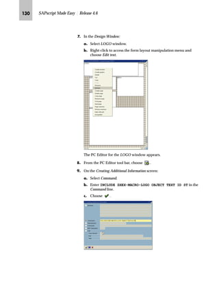 JKM SAPscript Made Easy | Release 4.6
i‹‚‡‚‡€ z ˆ†‰z‡’ eˆ€ˆ A[zŒ~…‚‡~ mb__ OGI _ˆ‹†zB
To print a company logo, either include it in the form or as a macro on
a PCL-5 printer. The following rules help you to determine which
method is most appropriate.
n If you cannot provide your logo in the Baseline TIFF 6.0 format, the
company logo should be a macro on the printer (see “Including the
Company Logo as a Macro on PCL-5 Printers” on page 132”).
n If you do not have a PCL-5 printer, include the company logo in the
form (see “Including the Company Logo on the Form” below).
n In all other cases, include the company logo in the form (see
“Including the Company Logo on the Form” below).
The following procedures are also documented in the SAPNet
Frontend notes 39031, 18045, and 5995.
b‡|…Ž}‚‡€ ~ ˆ†‰z‡’ eˆ€ˆ ˆ‡ ~ _ˆ‹†
Create your company logo with a graphic program and save it in the
Baseline TIFF 6.0 format. To include your company logo in a form,
first convert your Baseline TIFF 6.0 file into SAPscript standard text.
Next, include the standard text in the form (see “Including Standard
Text in a Form” on page 127).
If you followed the directions exactly and no logo is printed, the format of the
logo file format is probably not Baseline TIFF 6.0. SAPscript does not give an
error message if an incorrect file format is used.
gˆ~
Many paint programs support the
Baseline TIFF 6.0 format.
Tips  Tricks
 