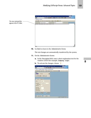 Modifying SAPscript Forms: Advanced Topics JKN

ˆ‡~‹‚‡€ [zŒ~…‚‡~ mb__ OGI _ˆ‹†z ˆ lZiŒ|‹‚‰
lz‡}z‹} m~‘
mzŒ„
RQYHUW RXU %DVHOLQH 7,))  IRUPDW FRPSDQ ORJR LQWR 6$3VFULSW
VWDQGDUG WH[W
JG From the SAP standard menu, choose Tools → ABAP Workbench →
Development → SE38 – ABAP Editor.
KG On the ABAP Editor: Initial Screen:
zG Enter RSTXLDMC in the Program field.
{G Choose .
LG On the Upload TIFF files to SAPscript texts screen:
zG In the File name field, enter the filename and its path (for example,
C:SAPlogo.tif).
{G In the Type field, enter the appropriate type of raster image.
• BMON stands for a black and white raster image. Use BMON for
monochrome printers because they normally do not perform a
gray-level conversion.
• BCOL stands for a color raster image with up to 256 colors.
gˆ~
UNIX file names are case-sensitive.
 