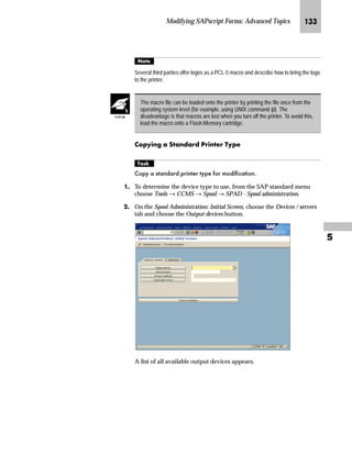 Modifying SAPscript Forms: Advanced Topics JKP

b‡|…Ž}‚‡€ lz‡}z‹} m~‘ ‚‡ z _ˆ‹†
mzŒ„
,QFOXGH WKH VWDQGDUG WH[W =+(;0$52/2*2 LQ WKH VDOHV RUGHU
FRQILUPDWLRQ IRUP =925'(5
JG From the SAP standard menu, choose Tools → SAPscript → SE71 -
Form.
You can easily display the created standard text.
1. From the SAP standard menu, choose Tools → SAPscript → SO10
Standard Text.
2. In the Text name field, enter ZHEX-MACRO-LOGO.
3. Choose Display.
The print preview does not display the logo.
For additional information about report RSTXLDMC, access the report
documentation:
1. From the SAP standard menu, choose Tools → ABAP Workbench →
Development → SE38 - ABAP Editor.
2. In the Program field, enter RSTXLDMC.
3. Select Documentation.
4. Choose Display.
Tips  Tricks
TechTalk
 
