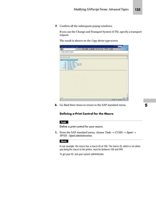 Modifying SAPscript Forms: Advanced Topics JKR

MG In the Design Window:
zG Select Window1.
{G Right-click to access the form layout manipulation menu and
choose Rename.
NG On the Rename window:
zG Enter a new name for the window (for example, LOGO).
{G Choose .
OG Define the position of the new window LOGO using the graphical
Form Painter.
The new window is automatically
named Window1.
With graphics or macros, the system considers only the window position, not the
window size. The Left margin must be specified in CH (characters) and the
Upper margin must be specified in LN (lines).TechTalk
 