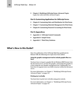 JM SAPscript Made Easy | Release 4.6
n Chapter 5: Modifying SAPscript Forms: Advanced Topics
Logos, bar codes and other advanced topics
iz‹ LS ŽŒˆ†‚“‚‡€ Z‰‰…‚|z‚ˆ‡Œ ˆ‹ lZiŒ|‹‚‰ _ˆ‹†Œ
n Chapter 6: Customizing Sales and Distribution for Print Forms
n Chapter 7: Customizing Materials Management for Print Forms
n Chapter 8: Customizing Financial Accounting for Print Forms
iz‹ MS Z‰‰~‡}‚‘~Œ
n Appendix A: SAPscript Control Commands
n Appendix B: Sample Forms
n Appendix C: Third-Party Solutions
pz@Œ g~ ‚‡ ‚Œ `Ž‚}~X
Since the publication of the SAPscript Made Easy guidebook for
Release 4.0B, the following new topics have been added:
nŒ‚‡€ ~ €‹z‰‚| †z‡z€~†~‡ ˆˆ… ˆ ‚‡|…Ž}~ €‹z‰‚| ‚…~Œ ‚‡ z
ˆ‹†
You learn how to import a graphic file (in Windows BMP format ) into
the document server, preview the graphic, and include the graphic in
a form using the new graphic management tool. Additionally, you
learn how to organize your own folder structure within the document
server.
For more information, see Chapter 5, “Modifying SAPscript Forms:
Advanced Topics” on page 113.
i‹‚‡‚‡€ ~‘ ~‹‚|z……’
You learn how to print text vertically using print controls.
For more information, see Chapter 5, “Modifying SAPscript Forms:
Advanced Topics” on page 113.
 