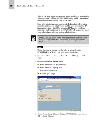 JLQ SAPscript Made Easy | Release 4.6
NG On the Spool Administration: Edit Print Controls screen:
zG Choose .
Since the system switched to the change mode, the icons
displayed on the screen changed.
{G Overwrite the first row of the PrCtl column with the newest print
control (for example, ZM100).
|G Overwrite the first row of the Control character sequence column
with the control character sequence (for example,
1B2666313030793358).
}G Save the new print control.
OG Go Back four times to return to the SAP standard menu.
b‡|…Ž}‚‡€ ~ i‹‚‡ ˆ‡‹ˆ… ‚‡ ~ _ˆ‹†
mzŒ„
,QFOXGH WKH SULQW FRQWURO IRU H[DPSOH ZM100 