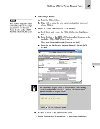 JMI SAPscript Made Easy | Release 4.6
MG In the Design Window:
zG Select Window1.
{G Right-click to access the form layout manipulation menu and
choose Rename.
NG On the Rename window:
zG Enter a new name for Window1 (for example, LOGO).
{G Choose .
OG Define the position of the LOGO window using the graphical Form
Painter.
The new window is automatically
named Window1.
With graphics or macros,
the system considers only
the window position, but not
the size. The left margin must be
specified in CH (characters) and the
upper margin must be specified in LN
(lines).
 