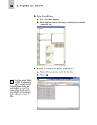 Modifying SAPscript Forms: Advanced Topics JML

JLG On the Administrative Screen:
zG In the Description field, enter a short explanation text for the
window LOGO (for example, Company Logo).
{G To activate the changes, choose .
i‹‚‡‚‡€ [z‹ ˆ}~Œ
The easiest way to print bar codes is to use a Kyocera laser printer
because you do not need additional hardware or software. You just
add the bar code to the form.
Your company logo appears on the first page of form ZVORDER02 using the
print control ZM100 and the LOGO window for the print output. If the company
logo should be displayed on the subsequent pages, you must copy the LOGO
window to page NEXT.
You have to repeat the following procedure for all defined pages:
1. On the Administrative Screen, choose the LOGO window.
2. Copy the window.
3. Choose page NEXT.
4. Insert the window.
The position and size of the LOGO window defined for page FIRST apply to the
other pages.
5. Activate the form.
Tips  Tricks
 
