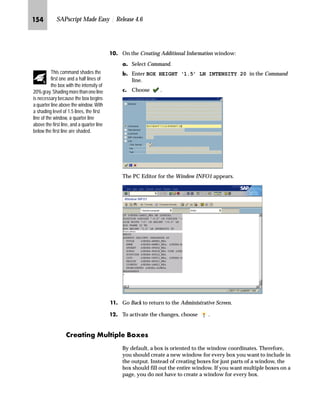 Modifying SAPscript Forms: Advanced Topics JMP

QG In the Design Window:
zG Select the Main window.
{G Right-click to access the form layout manipulation menu and
choose Edit text.
RG On the PC Editor for the Window MAIN window:
zG Scroll down until you see the ITEM_LINE section (highlighted
gray).
{G In the first line of the ITEM_LINE section, place the cursor on the
symbol VBDPA-MATNR and mark it.
Make sure the symbol is marked (it must not blink).
|G In the list box for character formats, choose B3 Bar code 3 of 9
w/check.
JIG Go Back to return to the Administrative Screen.
JJG On the Administrative Screen, choose to activate the changes.
gˆ~
Next, we have to adjust the output
of the MAIN window. In the example
you assign the new character
format B3 to the symbol VBDPA-
MATNR in the ITEM LINE section.
You can check the assigned formats for the symbol VBDPA-MATNR by
clicking on the symbol and choosing Formats. The Formats window
appears and shows the assigned formats.
Choose to close the Formats window.
Tips  Tricks
 