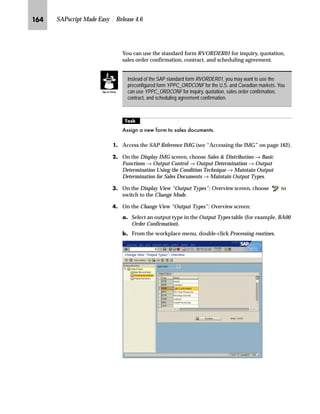 Modifying SAPscript Forms: Advanced Topics JNP

z……‚‡€ Z[Zi lŽ{‹ˆŽ‚‡~Œ nŒ‚‡€ ~ i^k_hkf ˆ††z‡}
In SAPscript, you can use the PERFORM command in a window to
call an ABAP subroutine to:
n Obtain data from the database that is needed at print time
n Carry out complex ABAP calculations
n Format data
Often, without modification, the above operations cannot be executed
by the print program assigned to your form. Instead of modifying the
print program, you can use the PERFORM command to execute
additional operations during the printing. Calling an ABAP
subroutine from a SAPscript form causes a slight drop in performance
during the printing. The delay depends on the complexity of the
operations executed in the called subroutine.
The PERFORM command is executed when the form is formatted for
printing. Communication between the called ABAP subroutine and
the form is by the way of symbols whose values are set in the ABAP
subroutine.
l’‡z‘ ˆ ~ i^k_hkf Œz~†~‡ ‚‡ z ˆ‹† ‚‡}ˆG
3(5)250 IRUP! ,1 352*5$0 SURJ!
86,1* ,19$5
86,1* ,19$5

+$1*,1* 2879$5
+$1*,1* 2879$5

(1'3(5)250
INVAR1 and INVAR2 are variable symbols and may be any of the
four SAPscript symbol types. You can use as many symbols as you
want. All symbols that are transferred from the SAPscript form to the
ABAP subroutine are listed in the PERFORM command using the
keyword USING.
OUTVAR1 and OUTVAR2 are local text symbols and must, therefore,
be character strings. The restriction to text symbols avoids the
unintentional change of system symbols. Parameters transferred back
to SAPscript forms from internal tables in subroutines are received by
the PERFORM command as text using the keyword CHANGING.
The ABAP subroutine form called via the PERFORM command
must be defined in the ABAP program prog as follows:
Do not confuse the
SAPscript PERFORM
command with the ABAP
PERFORM statement.
 