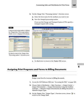 JOK SAPscript Made Easy | Release 4.6
h~‹‚~
Before you can use print forms with your application, certain
customizing steps may be needed.
This chapter covers the following two activities related to customizing
Sales and Distribution (SD) for print forms:
n How to use a modified form instead of a standard form
n How to get printing results that cannot be achieved by modifying
the form
Z||~ŒŒ‚‡€ ~ bf`
Since customizing is done through the Implementation Guide (IMG),
it serves as the starting point for chapters 6 through 8.
All of the IMG-related procedures in this guide begin with the Display
IMG screen for the SAP Reference IMG.
mzŒ„
$FFHVV WKH 6$3 5HIHUHQFH 'LVSOD ,0* VFUHHQ
JG From the SAP standard menu, choose Tools → AcceleratedSAP →
Customizing → SPRO Edit Project.
The Customizing: Edit Project screen appears and displays all of the
customizing projects defined in your system.
KG On the Customizing: Edit Project screen, choose SAP Reference IMG.
Usually you use a current Project IMG instead of the SAP Reference IMG. A
Project IMG is a subset of the SAP Reference IMG or the Enterprise IMG.
Depending on your customizing projects you may see fewer topics on your
screen.
Tips  Tricks
 