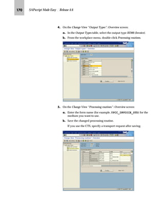 Customizing Sales and Distribution for Print Forms JOL

The Display IMG screen appears and displays the SAP Reference IMG.
The sample Display IMG screen below shows how to execute an IMG
activity. For example, to execute Configure transaction-related display
characteristics for fields, you start at the Display IMG screen. Next, you
choose General Settings → Field Display Characteristics → Configure
transaction-related display characteristics for fields.
ZŒŒ‚€‡‚‡€ i‹‚‡ i‹ˆ€‹z†Œ z‡} _ˆ‹†Œ ˆ lz…~Œ ]ˆ|Ž†~‡Œ
Before you can use your modified form for printing, you must assign
it to the print program. If you do not assign your modified form, the
system will use the standard form for printing.
In this section you will learn how to:
n Access the relevant customizing activity for sales documents
n Assign a modified form to a sales order confirmation
You may change the print program used to collect and print data but
it is not mandatory. You can also specify the print program and form
for each output type and medium.
To expand subsequent IMG nodes, click
this arrow.
To collapse subsequent IMG nodes,
click this arrow.
To read the documentation for a specific
IMG activity, click this icon at the
beginning of a line.
To execute a specific IMG activity, click
this icon at the beginning of a line.
When expanding the IMG structure, not all nodes may be visible on the Display
IMG screen. If the expanded list becomes too long, you may need to scroll up or
down to view the nodes that are no longer on the screen.Tips  Tricks
 
