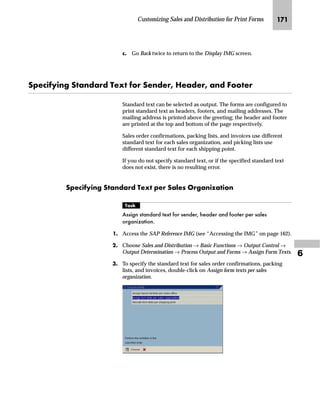 JOM SAPscript Made Easy | Release 4.6
You can use the standard form RVORDER01 for inquiry, quotation,
sales order confirmation, contract, and scheduling agreement.
mzŒ„
$VVLJQ D QHZ IRUP WR VDOHV GRFXPHQWV
JG Access the SAP Reference IMG (see “Accessing the IMG” on page 162).
KG On the Display IMG screen, choose Sales  Distribution → Basic
Functions → Output Control → Output Determination → Output
Determination Using the Condition Technique → Maintain Output
Determination for Sales Documents → Maintain Output Types.
LG On the Display View “Output Types”: Overview screen, choose to
switch to the Change Mode.
MG On the Change View “Output Types”: Overview screen:
zG Select an output type in the Output Types table (for example, BA00
Order Confirmation).
{G From the workplace menu, double-click Processing routines.
Instead of the SAP standard form RVORDER01, you may want to use the
preconfigured form YPPC_ORDCONF for the U.S. and Canadian markets. You
can use YPPC_ORDCONF for inquiry, quotation, sales order confirmation,
contract, and scheduling agreement confirmation.
Tips  Tricks
 