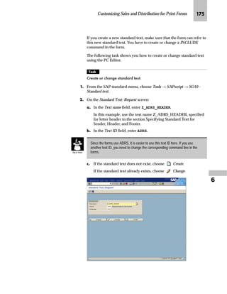 Customizing Sales and Distribution for Print Forms JOP

NG On the Change View “Processing routines”: Overview screen:
zG In the Form field, enter the form name for the medium you want to
use.
{G Save the changed processing routine.
If you use the Change and Transport System (CTS), specify a
transport request after saving.
|G Go Back twice to return to the Display IMG screen.
mzŒ„
$VVLJQ D QHZ IRUP IRU SLFNLQJ OLVW WR VKLSSLQJ GRFXPHQWV
JG Access the SAP Reference IMG (see “Accessing the IMG” on page 162).
KG Choose Logistics Execution → Shipping → Basic Shipping Functions→
Output Control → Output Determination → Maintain Output
Determination for Outbound Deliveries → Maintain Output Types.
 