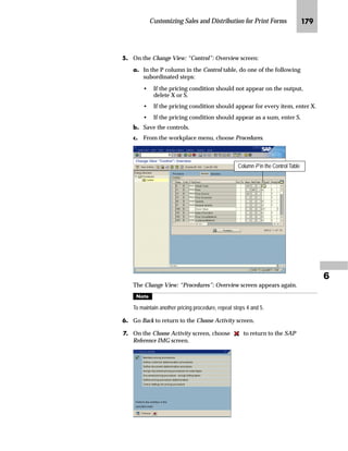 Customizing Sales and Distribution for Print Forms JPJ

|G Go Back twice to return to the Display IMG screen.
l‰~|‚’‚‡€ lz‡}z‹} m~‘ ˆ‹ l~‡}~‹E a~z}~‹E z‡} _ˆˆ~‹
Standard text can be selected as output. The forms are configured to
print standard text as headers, footers, and mailing addresses. The
mailing address is printed above the greeting; the header and footer
are printed at the top and bottom of the page respectively.
Sales order confirmations, packing lists, and invoices use different
standard text for each sales organization, and picking lists use
different standard text for each shipping point.
If you do not specify standard text, or if the specified standard text
does not exist, there is no resulting error.
l‰~|‚’‚‡€ lz‡}z‹} m~‘ ‰~‹ lz…~Œ h‹€z‡‚“z‚ˆ‡
mzŒ„
$VVLJQ VWDQGDUG WH[W IRU VHQGHU KHDGHU DQG IRRWHU SHU VDOHV
RUJDQL]DWLRQ
JG Access the SAP Reference IMG (see “Accessing the IMG” on page 162).
KG Choose Sales and Distribution → Basic Functions → Output Control →
Output Determination → Process Output and Forms → Assign Form Texts.
LG To specify the standard text for sales order confirmations, packing
lists, and invoices, double-click on Assign form texts per sales
organization.
 