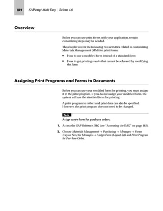 JPM SAPscript Made Easy | Release 4.6
MG On the Change View “Organizational Unit: Shipping Points - Output
Determination screen:
zG Enter the standard text names for Addr (sending address), Lett
(letter header), and Foot (footer text).
Make sure the text names start with “Y” or “Z.”
{G Save the standard text names.
|G Go Back to return to the Choose activities popup window.
NG On the Choose Activity screen, choose to return to the Display IMG
screen.
fz‚‡z‚‡‚‡€ lz‡}z‹} m~‘ ˆ‹ _ˆ‹†Œ
Forms use standard text for recurring header, footer, sender, greetings,
and other printed information. These standard texts are inserted in a
form by the INCLUDE command.
This screen displays the shipping points that
you defined.
To assign form text per sales
organization,double-clickon thedesired
activity and do not choose Cancel.
The system marks the activity with a
check, indicating that you have already
allocated form texts per shipping point.
 