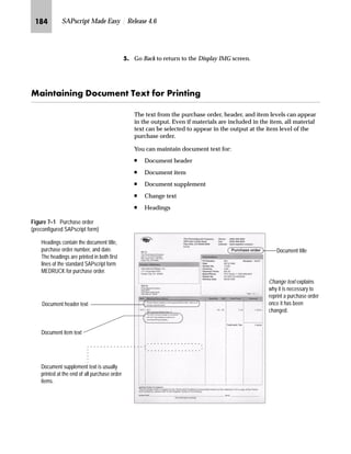 JPO SAPscript Made Easy | Release 4.6
LG On the Change Standard texts for adr.Include: Z_ADRS_Header Language
EN screen:
zG Enter the desired text.
{G Save the new or changed standard text.
|G Go Back to return to the Standard Text: Request screen.
}G Go Back to return to the SAP standard menu.
MG If you create a new standard text, make sure that there is an INCLUDE
command in the SAPscript form, which refers to the new standard
text.
This screenshot shows some examples of
text formatting created with SAP-delivered
paragraph and character formats.
If you replace an existing standard text, which is already referred by an
INCLUDE command in a form, you do not have to create a new INCLUDE
command, just replace the name of the standard text.Tips  Tricks
 