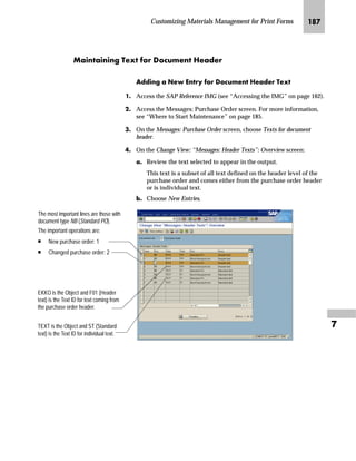 Customizing Sales and Distribution for Print Forms JPR

NG On the Change View: “Control”: Overview screen:
zG In the P column in the Control table, do one of the following
subordinated steps:
• If the pricing condition should not appear on the output,
delete X or S.
• If the pricing condition should appear for every item, enter X.
• If the pricing condition should appear as a sum, enter S.
{G Save the controls.
|G From the workplace menu, choose Procedures.
The Change View: “Procedures”: Overview screen appears again.
gˆ~
To maintain another pricing procedure, repeat steps 4 and 5.
OG Go Back to return to the Choose Activity screen.
PG On the Choose Activity screen, choose to return to the SAP
Reference IMG screen.
Column P in the Control Table
 