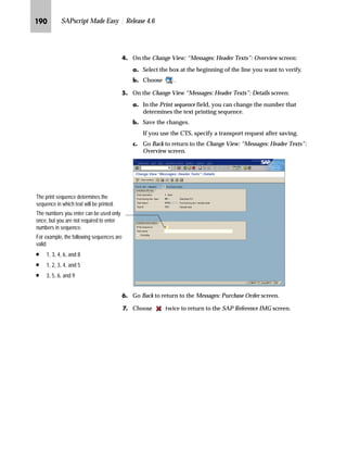 JQK SAPscript Made Easy | Release 4.6
h~‹‚~
Before you can use print forms with your application, certain
customizing steps may be needed.
This chapter covers the following two activities related to customizing
Materials Management (MM) for print forms:
n How to use a modified form instead of a standard form
n How to get printing results that cannot be achieved by modifying
the form
ZŒŒ‚€‡‚‡€ i‹‚‡ i‹ˆ€‹z†Œ z‡} _ˆ‹†Œ ˆ ]ˆ|Ž†~‡Œ
Before you can use your modified form for printing, you must assign
it to the print program. If you do not assign your modified form, the
system will use the standard form for printing.
A print program to collect and print data can also be specified.
However, the print program does not need to be changed.
mzŒ„
$VVLJQ D QHZ IRUP IRU SXUFKDVH RUGHUV
JG Access the SAP Reference IMG (see “Accessing the IMG” on page 162).
KG Choose Materials Management → Purchasing → Messages → Forms
(Layout Sets) for Messages → Assign Form (Layout Set) and Print Program
for Purchase Order.
 