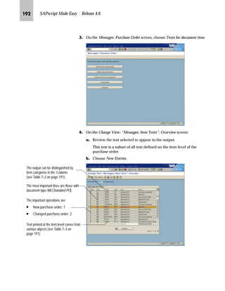 JQM SAPscript Made Easy | Release 4.6
NG Go Back to return to the Display IMG screen.
fz‚‡z‚‡‚‡€ ]ˆ|Ž†~‡ m~‘ ˆ‹ i‹‚‡‚‡€
The text from the purchase order, header, and item levels can appear
in the output. Even if materials are included in the item, all material
text can be selected to appear in the output at the item level of the
purchase order.
You can maintain document text for:
n Document header
n Document item
n Document supplement
n Change text
n Headings
Figure 7–1 Purchase order
(preconfigured SAPscript form)
Document supplement text is usually
printed at the end of all purchase order
items.
Document item text
Document header text
Headings contain the document title,
purchase order number, and date.
The headings are printed in both first
lines of the standard SAPscript form
MEDRUCK for purchase order.
Document title
Change text explains
why it is necessary to
reprint a purchase order
once it has been
changed.
 