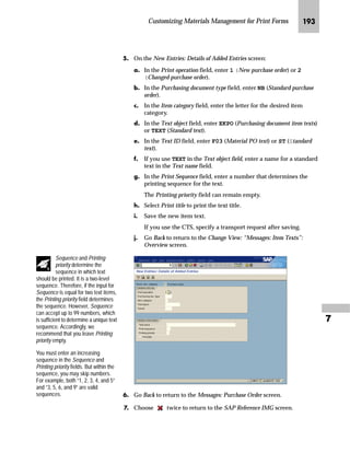 Customizing Materials Management for Print Forms JQN

p~‹~ ˆ lz‹ fz‚‡~‡z‡|~
The starting point for maintaining document text is the Messages:
Purchase Order screen, where you can select the desired document
text.
mzŒ„
$FFHVV WKH 0HVVDJHV 3XUFKDVH 2UGHU VFUHHQ
JG Access the SAP Reference IMG (see “Accessing the IMG” on page 162).
KG Choose Materials Management → Purchasing → Messages → Texts for
Messages → Define Texts for Purchase Order.
LG On the Choose Activity screen, double-click on Document Printout
Purchase Order.
MG On the Messages: Purchase Order screen, choose the desired document
text.
 