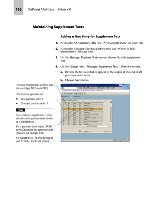 JQQ SAPscript Made Easy | Release 4.6
NG On the New Entries: Details of Added Entries screen:
zG In the Print operation field, enter 1 (New purchase order) or 2
(Changed purchase order).
{G In the Purchasing doc. type field, enter NB (Standard purchase order).
|G In the Text object field, enter EKKO (Purchasing document header
texts) or TEXT (standard text).
}G In the Text ID field, enter F02 (Header note) or ST (standard text).
~G In the Print sequence field, enter a number that determines the text
printing sequence for the text.
G If you use TEXT in the Text object field, enter a name for a standard
text in the Text name field.
€G Select Print title to print the text title.
G Save the new entry.
If you use the CTS, specify a transport request after saving.
‚G Go Back to return to the Change View: “Messages: Header Texts”:
Overview screen.
OG Go Back to return to the Messages: Purchase Order screen.
PG Choose twice to return to the SAP Reference IMG screen.
The print sequence determines the
sequence in which text will be printed.
The numbers you enter can be used only
once, but you are not required to enter
numbers in sequence.
For example, thefollowing sequences are
valid:
n 1, 3, 4, 6, and 8
n 1, 2, 3, 4, and 5
n 3, 5, 6, and 9
 