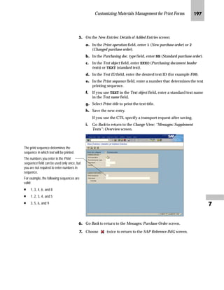 Customizing Materials Management for Print Forms JQR

]~…~‚‡€ z‡ ^‡‹’ ˆ‹ ]ˆ|Ž†~‡ a~z}~‹ m~‘
JG Access the SAP Reference IMG (see “Accessing the IMG” on page 162).
KG Access the Messages: Purchase Order screen (see “Where to Start
Maintenance” on page 185).
LG On the Messages: Purchase Order screen, choose Texts for document
header.
MG On the Change View: “Messages: Header Texts”: Overview screen:
zG Select the box at the beginning of the lines that you want to delete.
{G Choose .
|G Save the changes.
NG Go Back to return to the Messages: Purchase Order screen.
OG Choose twice to return to the SAP Reference IMG screen.
o~‹‚’‚‡€ ~ i‹‚‡ l~ŠŽ~‡|~ ˆ‹ ]ˆ|Ž†~‡ a~z}~‹ m~‘
JG Access the SAP Reference IMG (see “Accessing the IMG” on page 162).
KG Access the Messages: Purchase Order screen (see “Where to Start
Maintenance” on page 185).
LG On the Messages: Purchase Order screen, choose Texts for document
header.
 