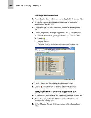 JRI SAPscript Made Easy | Release 4.6
MG On the Change View: “Messages: Header Texts”: Overview screen:
zG Select the box at the beginning of the line you want to verify.
{G Choose .
NG On the Change View “Messages: Header Texts”: Details screen:
zG In the Print sequence field, you can change the number that
determines the text printing sequence.
{G Save the changes.
If you use the CTS, specify a transport request after saving.
|G Go Back to return to the Change View: “Messages: Header Texts”:
Overview screen.
OG Go Back to return to the Messages: Purchase Order screen.
PG Choose twice to return to the SAP Reference IMG screen.
The print sequence determines the
sequence in which text will be printed.
The numbers you enter can be used only
once, but you are not required to enter
numbers in sequence.
For example, the following sequences are
valid:
n 1, 3, 4, 6, and 8
n 1, 2, 3, 4, and 5
n 3, 5, 6, and 9
 