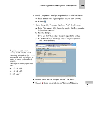 Customizing Materials Management for Print Forms JRJ

fz‚‡z‚‡‚‡€ b~† m~‘
Text printed at the item level comes from various item categories. The
most important item categories are:
Text printed at the item level comes from various objects. The most
important objects are:
Z}}‚‡€ z g~ ^‡‹’ ˆ‹ b~† m~‘
mzŒ„
$GG D QHZ HQWU IRU SXUFKDVH RUGHU LWHP WH[W
JG Access the SAP Reference IMG (see “Accessing the IMG” on page 162).
KG Access the Messages: Purchase Order screen (see “Where to Start
Maintenance” on page 185).
Table 7–2 Item category indicators
Indicator Description
(blank) Standard item
B Limit item
K Consignment item
L Subcontracting item
S Third-party item
T Text item
U Stock transfer item
D Service item
Table 7–3 Objects at item level
Object Description
EKPO Purchase order items
MATERIAL Materials
EINE Purchasing info records
VBBP Sales order items in case of a third-party item
ASMD Service master records
ESLL Services
TEXT Standard texts
 
