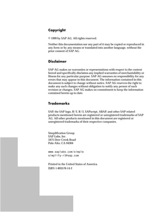 ˆ‰’‹‚€
© 1999 by SAP AG. All rights reserved.
Neither this documentation nor any part of it may be copied or reproduced in
any form or by any means or translated into another language, without the
prior consent of SAP AG.
]‚Œ|…z‚†~‹
SAP AG makes no warranties or representations with respect to the content
hereof and specifically disclaims any implied warranties of merchantability or
fitness for any particular purpose. SAP AG assumes no responsibility for any
errors that may appear in this document. The information contained in this
document is subject to change without notice. SAP AG reserves the right to
make any such changes without obligation to notify any person of such
revision or changes. SAP AG makes no commitment to keep the information
contained herein up to date.
m‹z}~†z‹„Œ
SAP, the SAP logo, R/2, R/3, SAPscript, ABAP, and other SAP related
products mentioned herein are registered or unregistered trademarks of SAP
AG. All other products mentioned in this document are registered or
unregistered trademarks of their respective companies.
Simplification Group
SAP Labs, Inc.
3475 Deer Creek Road
Palo Alto, CA 94304
ZZZVDSODEVFRPVLPSOH
VLPSOLIU#VDSFRP
Printed in the United States of America.
ISBN 1-893570-14-2
 
