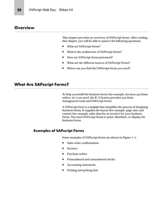 KI SAPscript Made Easy | Release 4.6
h~‹‚~
This chapter provides an overview of SAPscript forms. After reading
this chapter, you will be able to answer the following questions:
n What are SAPscript forms?
n What is the architecture of SAPscript forms?
n How are SAPscript forms processed?
n What are the different sources of SAPscript Forms?
n Where can you find the SAPscript forms you need?
pz Z‹~ lZiŒ|‹‚‰ _ˆ‹†ŒX
To help you build the business forms (for example, invoices, purchase
orders, etc.) you need, the R/3 System provides you form
management tools and SAPscript forms.
A SAPscript form is a template that simplifies the process of designing
business forms. It supplies the layout (for example, page size) and
content (for example, sales data for an invoice) for your business
forms. You need SAPscript forms to print, distribute, or display the
business forms.
^‘z†‰…~Œ ˆ lZiŒ|‹‚‰ _ˆ‹†Œ
Some examples of SAPscript forms are shown in Figure 1–1:
n Sales order confirmations
n Invoices
n Purchase orders
n Prenumbered and unnumbered checks
n Accounting statements
n Packing and picking lists
 